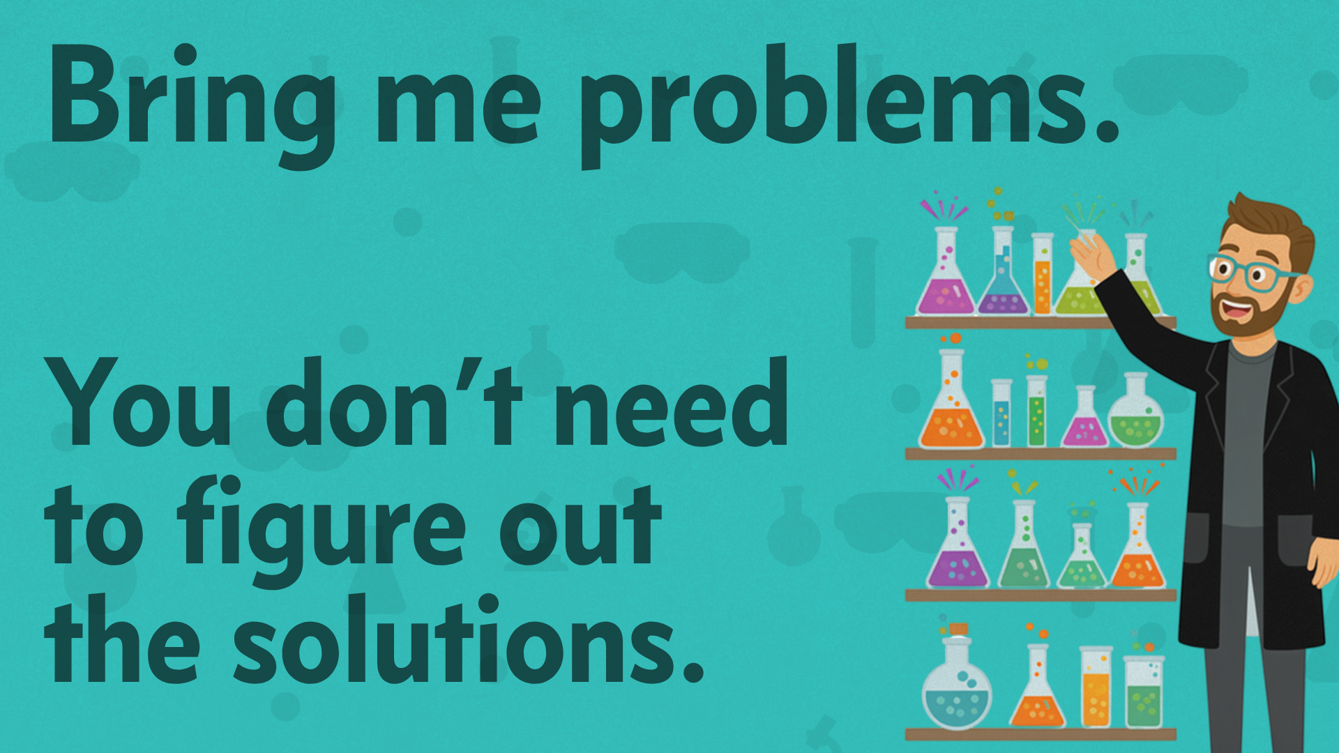 Bring me problems. You don’t need to figure out the solutions.